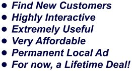 •	Find New Customers •	Highly Interactive •	Extremely Useful •	Very Affordable •	Permanent Local Ad •	For now, a Lifetime Deal!